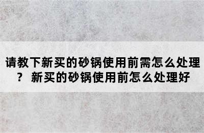 请教下新买的砂锅使用前需怎么处理？ 新买的砂锅使用前怎么处理好